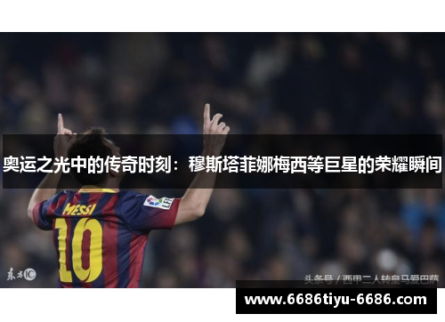 奥运之光中的传奇时刻：穆斯塔菲娜梅西等巨星的荣耀瞬间