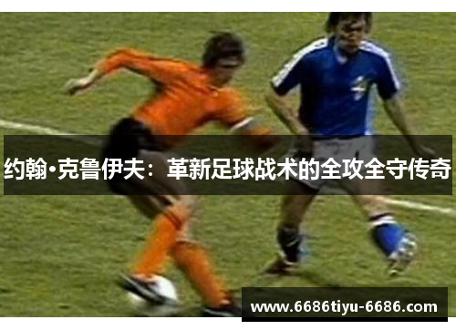 约翰·克鲁伊夫：革新足球战术的全攻全守传奇
