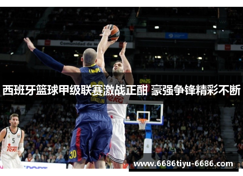西班牙篮球甲级联赛激战正酣 豪强争锋精彩不断
