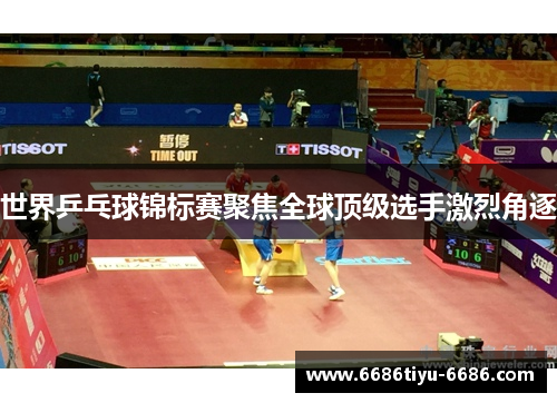 世界乒乓球锦标赛聚焦全球顶级选手激烈角逐