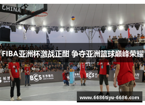 FIBA亚洲杯激战正酣 争夺亚洲篮球巅峰荣耀