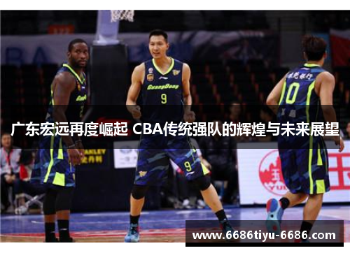 广东宏远再度崛起 CBA传统强队的辉煌与未来展望