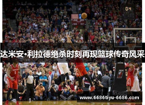 达米安·利拉德绝杀时刻再现篮球传奇风采