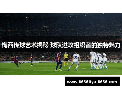 梅西传球艺术揭秘 球队进攻组织者的独特魅力