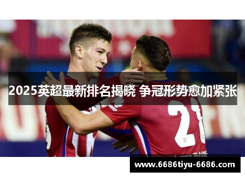 2025英超最新排名揭晓 争冠形势愈加紧张