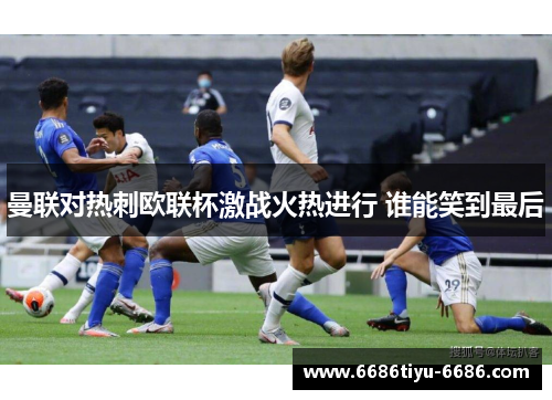 曼联对热刺欧联杯激战火热进行 谁能笑到最后