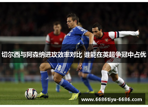 切尔西与阿森纳进攻效率对比 谁能在英超争冠中占优