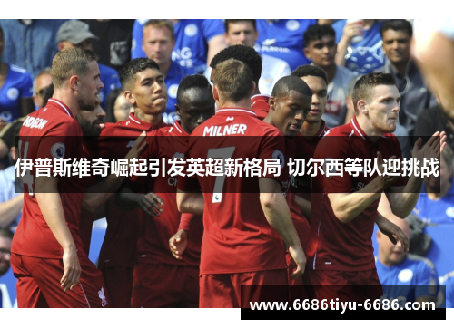 伊普斯维奇崛起引发英超新格局 切尔西等队迎挑战