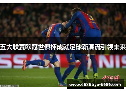 五大联赛欧冠世俱杯成就足球新潮流引领未来