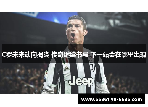 C罗未来动向揭晓 传奇继续书写 下一站会在哪里出现
